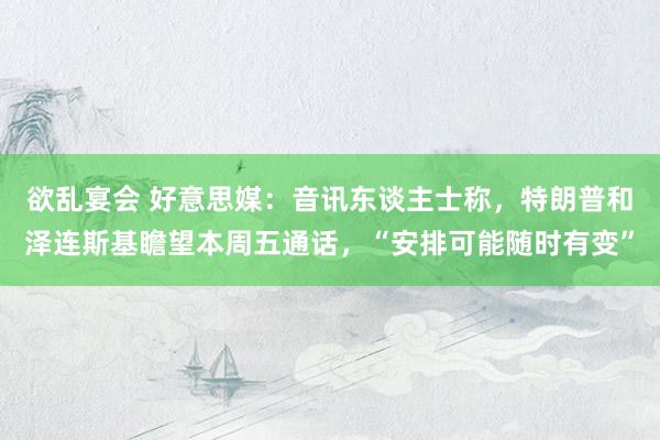 欲乱宴会 好意思媒：音讯东谈主士称，特朗普和泽连斯基瞻望本周五通话，“安排可能随时有变”