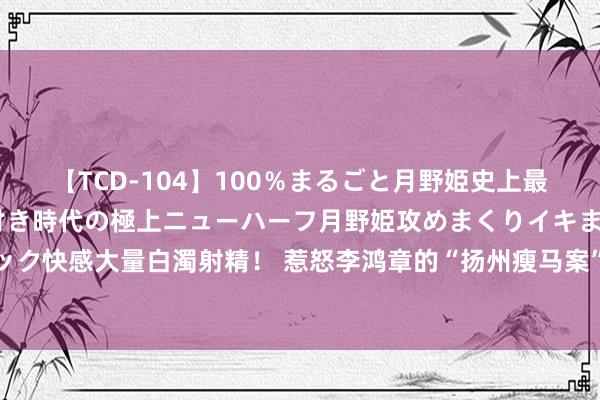 【TCD-104】100％まるごと月野姫史上最強ベスト！ 究極の玉竿付き時代の極上ニューハーフ月野姫攻めまくりイキまくりファック快感大量白濁射精！ 惹怒李鸿章的“扬州瘦马案”，可见须眉柔媚起来，女子妄自爱大