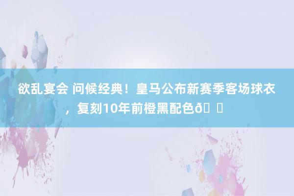 欲乱宴会 问候经典！皇马公布新赛季客场球衣，复刻10年前橙黑配色🟠