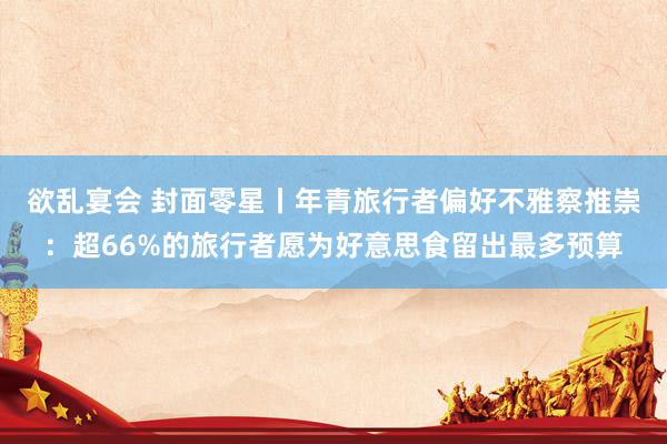 欲乱宴会 封面零星丨年青旅行者偏好不雅察推崇：超66%的旅行者愿为好意思食留出最多预算