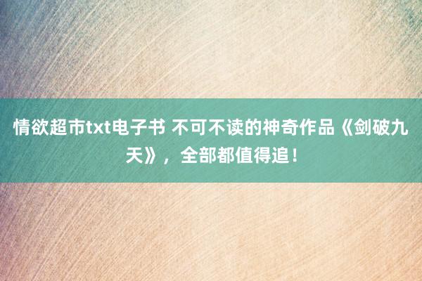 情欲超市txt电子书 不可不读的神奇作品《剑破九天》，全部都值得追！