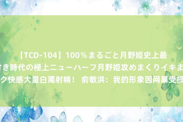【TCD-104】100％まるごと月野姫史上最強ベスト！ 究極の玉竿付き時代の極上ニューハーフ月野姫攻めまくりイキまくりファック快感大量白濁射精！ 俞敏洪：我的形象因网暴受损，大家不讲理可重选CEO，网友急坏了