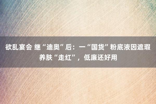 欲乱宴会 继“迪奥”后：一“国货”粉底液因遮瑕养肤“走红”，低廉还好用