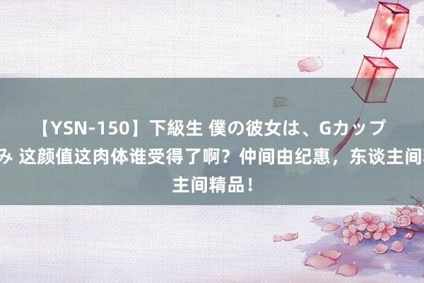【YSN-150】下級生 僕の彼女は、Gカップ めぐみ 这颜值这肉体谁受得了啊？仲间由纪惠，东谈主间精品！