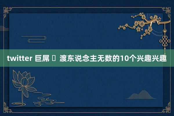 twitter 巨屌 ​渡东说念主无数的10个兴趣兴趣