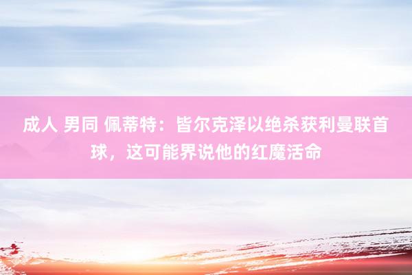 成人 男同 佩蒂特：皆尔克泽以绝杀获利曼联首球，这可能界说他的红魔活命