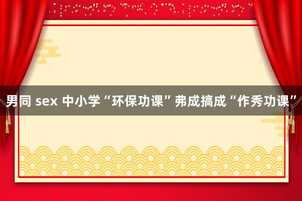 男同 sex 中小学“环保功课”弗成搞成“作秀功课”