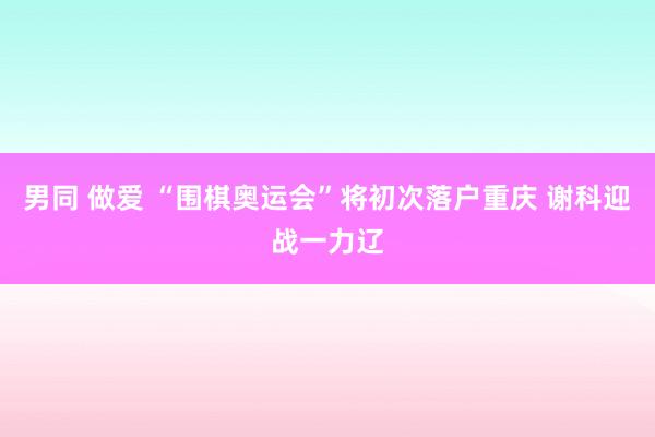 男同 做爱 “围棋奥运会”将初次落户重庆 谢科迎战一力辽