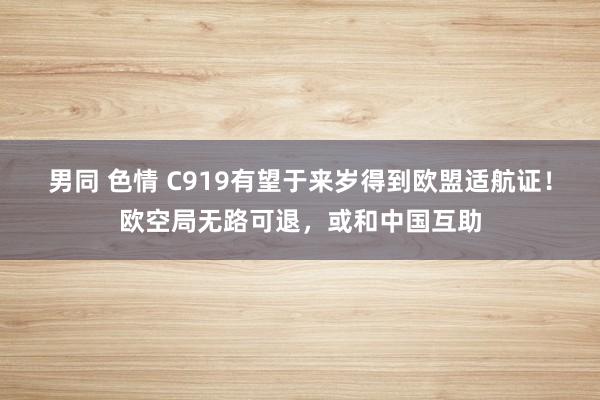 男同 色情 C919有望于来岁得到欧盟适航证！欧空局无路可退，或和中国互助