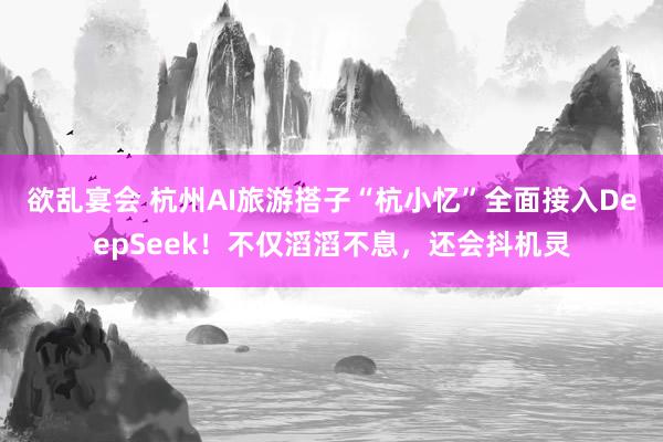 欲乱宴会 杭州AI旅游搭子“杭小忆”全面接入DeepSeek！不仅滔滔不息，还会抖机灵