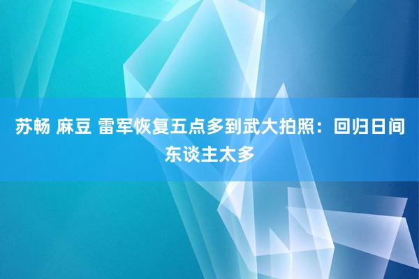 苏畅 麻豆 雷军恢复五点多到武大拍照：回归日间东谈主太多
