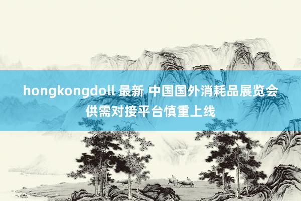 hongkongdoll 最新 中国国外消耗品展览会供需对接平台慎重上线