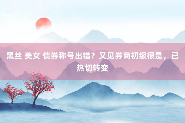 黑丝 美女 债券称号出错？又见券商初级很是，已热切转变