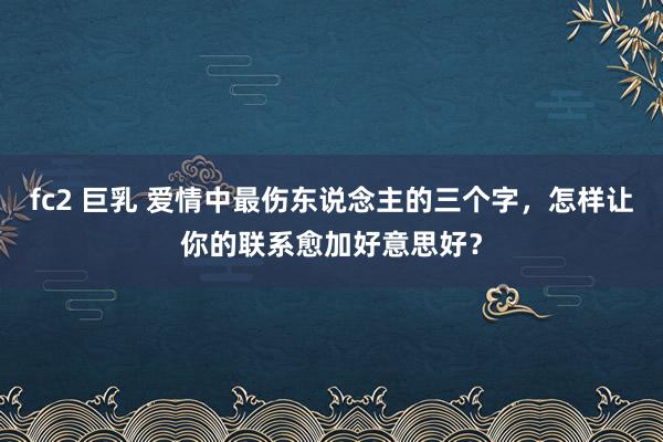 fc2 巨乳 爱情中最伤东说念主的三个字，怎样让你的联系愈加好意思好？