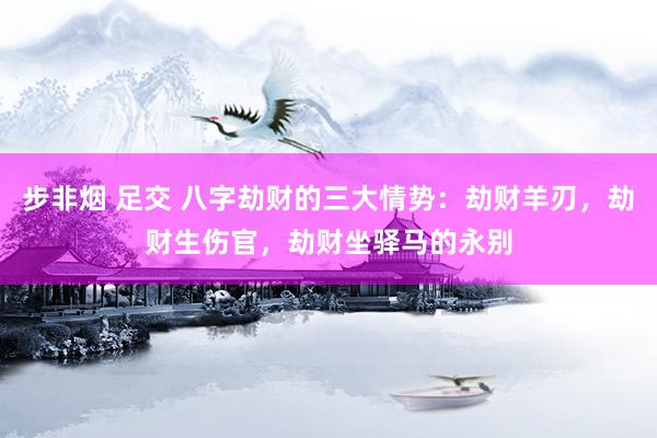 步非烟 足交 八字劫财的三大情势：劫财羊刃，劫财生伤官，劫财坐驿马的永别