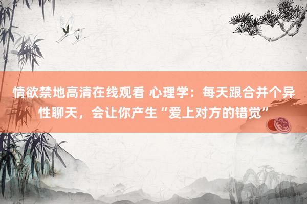 情欲禁地高清在线观看 心理学：每天跟合并个异性聊天，会让你产生“爱上对方的错觉”