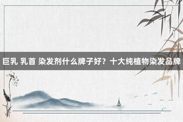 巨乳 乳首 染发剂什么牌子好？十大纯植物染发品牌