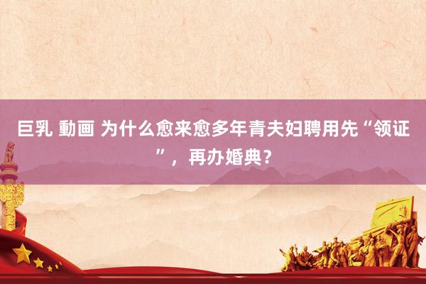 巨乳 動画 为什么愈来愈多年青夫妇聘用先“领证”，再办婚典？
