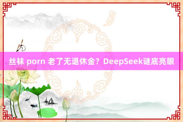 丝袜 porn 老了无退休金？DeepSeek谜底亮眼