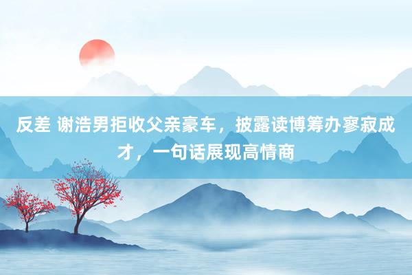 反差 谢浩男拒收父亲豪车，披露读博筹办寥寂成才，一句话展现高情商