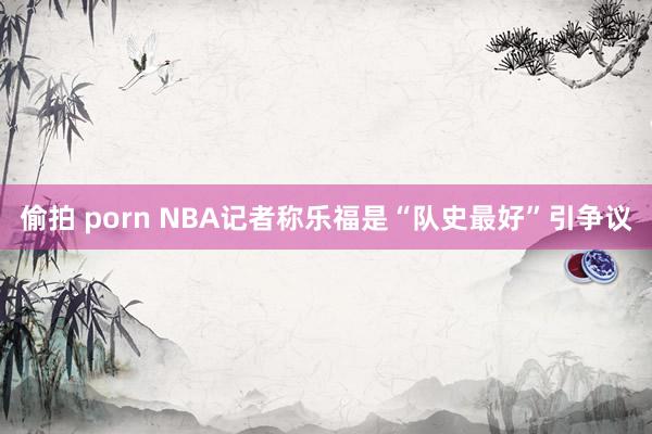 偷拍 porn NBA记者称乐福是“队史最好”引争议