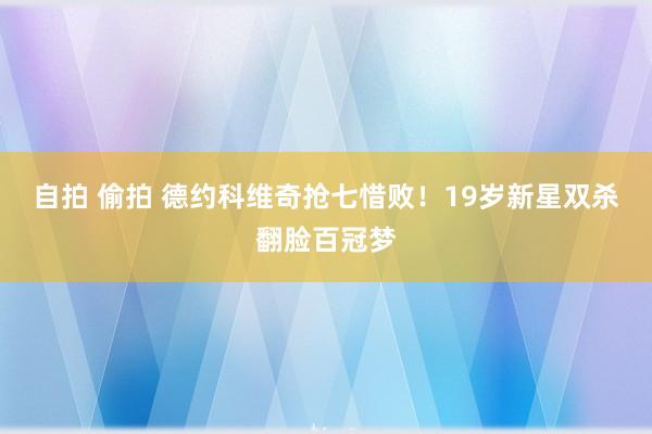 自拍 偷拍 德约科维奇抢七惜败！19岁新星双杀翻脸百冠梦