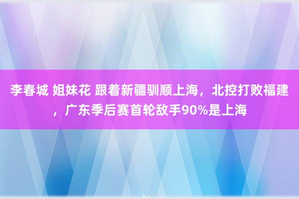 李春城 姐妹花 跟着新疆驯顺上海，北控打败福建，广东季后赛首轮敌手90%是上海