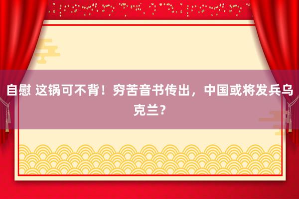 自慰 这锅可不背！穷苦音书传出，中国或将发兵乌克兰？