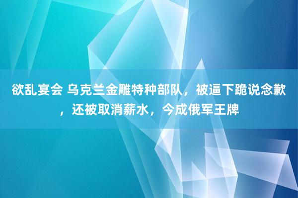 欲乱宴会 乌克兰金雕特种部队，被逼下跪说念歉，还被取消薪水，今成俄军王牌