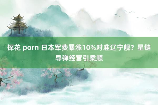 探花 porn 日本军费暴涨10%对准辽宁舰？星链导弹经营引柔顺