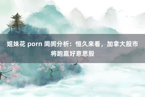 姐妹花 porn 阛阓分析：恒久来看，加拿大股市将跑赢好意思股