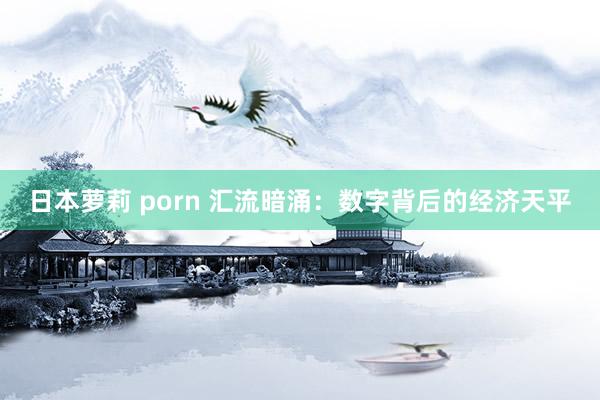 日本萝莉 porn 汇流暗涌：数字背后的经济天平