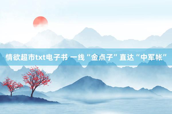 情欲超市txt电子书 一线“金点子”直达“中军帐”