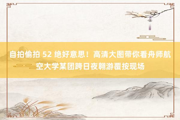 自拍偷拍 52 绝好意思！高清大图带你看舟师航空大学某团跨日夜翱游覆按现场