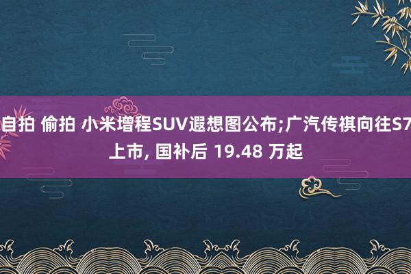 自拍 偷拍 小米增程SUV遐想图公布;广汽传祺向往S7上市, 国补后 19.48 万起
