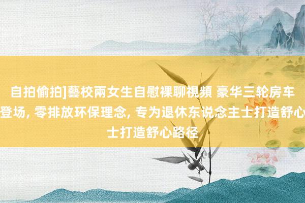 自拍偷拍]藝校兩女生自慰裸聊視頻 豪华三轮房车惊艳登场, 零排放环保理念, 专为退休东说念主士打造舒心路径