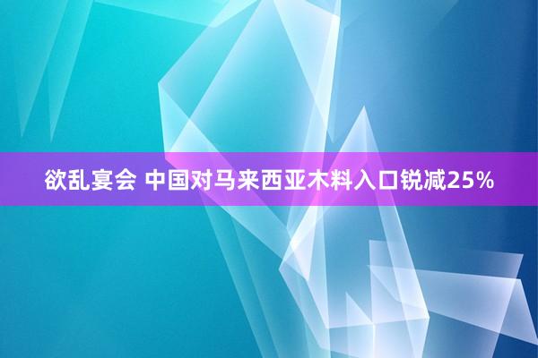 欲乱宴会 中国对马来西亚木料入口锐减25%