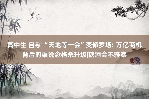 高中生 自慰 “天地等一会”变修罗场: 万亿商机背后的渠说念格杀升级|糖酒会不雅察