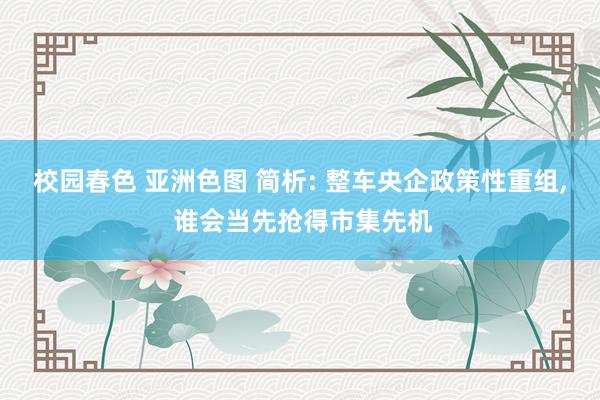 校园春色 亚洲色图 简析: 整车央企政策性重组, 谁会当先抢得市集先机