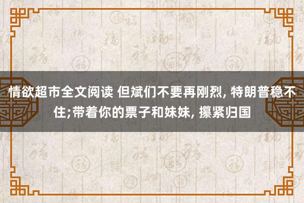情欲超市全文阅读 但斌们不要再刚烈, 特朗普稳不住;带着你的票子和妹妹, 攥紧归国