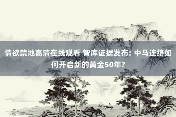 情欲禁地高清在线观看 智库证据发布: 中马连络如何开启新的黄金50年?