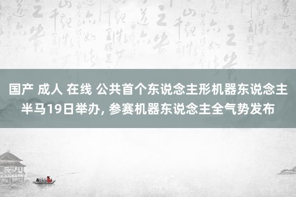 国产 成人 在线 公共首个东说念主形机器东说念主半马19日举办, 参赛机器东说念主全气势发布