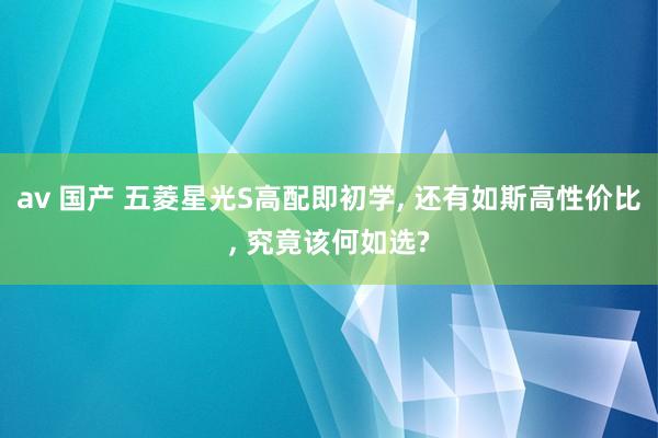 av 国产 五菱星光S高配即初学, 还有如斯高性价比, 究竟该何如选?