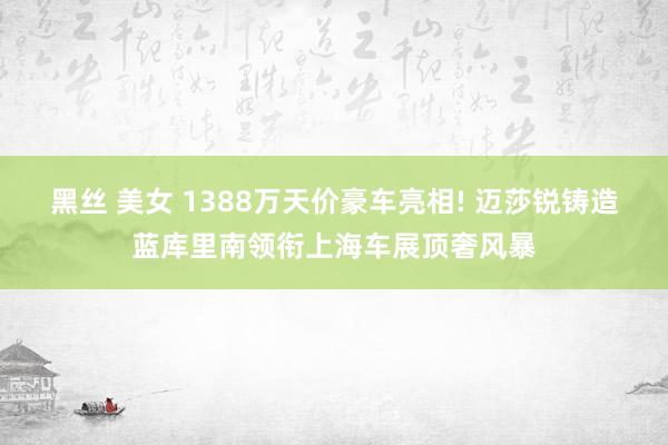 黑丝 美女 1388万天价豪车亮相! 迈莎锐铸造蓝库里南领衔上海车展顶奢风暴