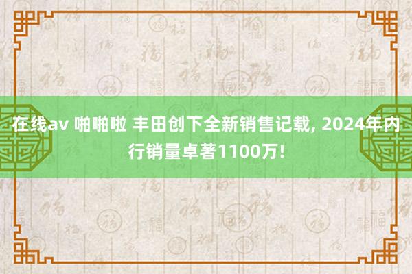 在线av 啪啪啦 丰田创下全新销售记载, 2024年内行销量卓著1100万!
