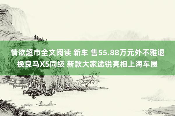 情欲超市全文阅读 新车 售55.88万元外不雅退换良马X5同级 新款大家途锐亮相上海车展