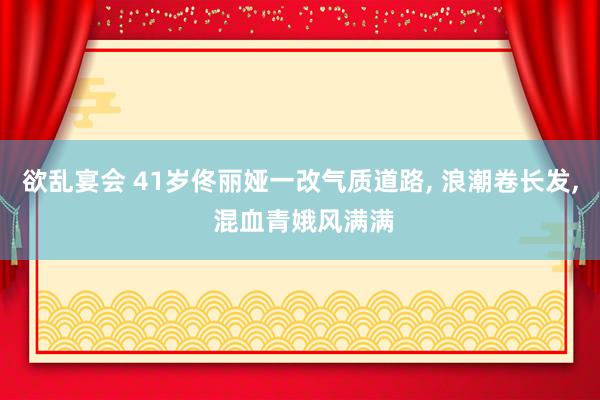 欲乱宴会 41岁佟丽娅一改气质道路, 浪潮卷长发, 混血青娥风满满