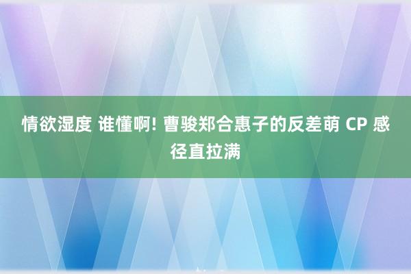 情欲湿度 谁懂啊! 曹骏郑合惠子的反差萌 CP 感径直拉满