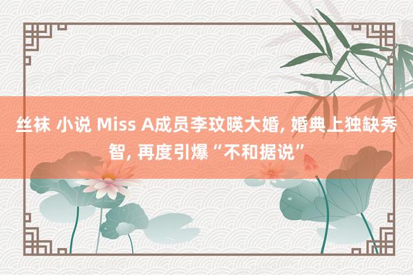 丝袜 小说 Miss A成员李玟暎大婚, 婚典上独缺秀智, 再度引爆“不和据说”