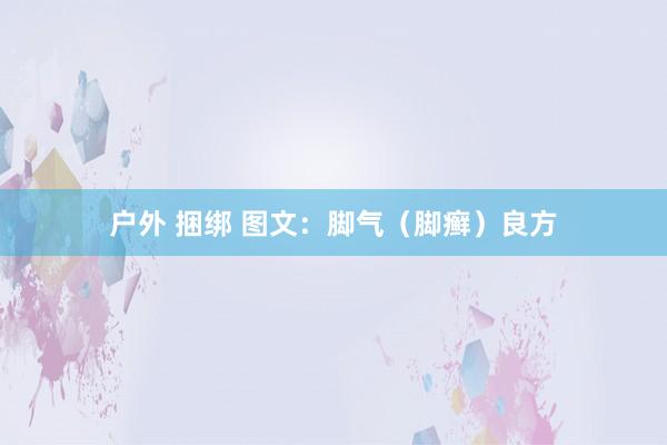 户外 捆绑 图文：脚气（脚癣）良方